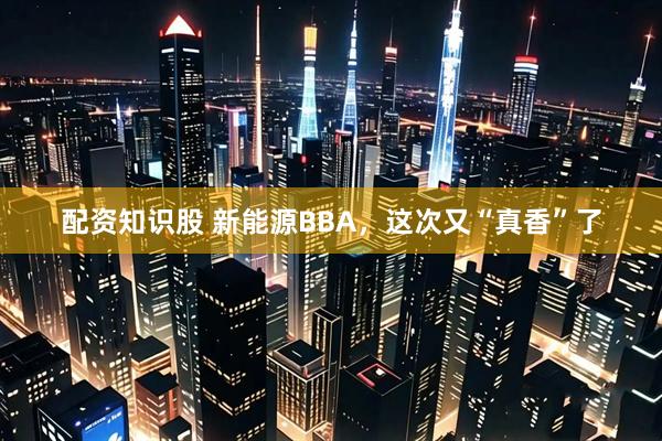配资知识股 新能源BBA，这次又“真香”了