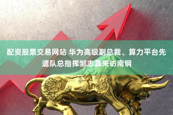 配资股票交易网站 华为高级副总裁、算力平台先遣队总指挥邹志磊来访南钢