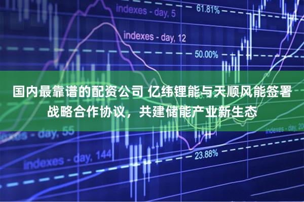 国内最靠谱的配资公司 亿纬锂能与天顺风能签署战略合作协议，共建储能产业新生态