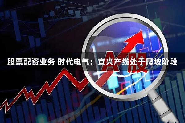 股票配资业务 时代电气：宜兴产线处于爬坡阶段