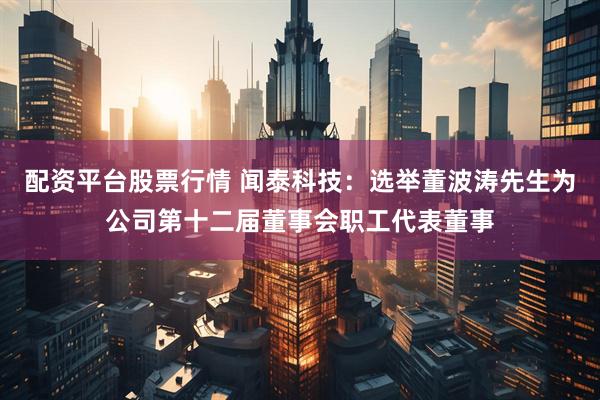 配资平台股票行情 闻泰科技：选举董波涛先生为公司第十二届董事会职工代表董事