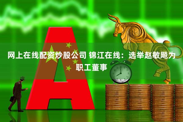 网上在线配资炒股公司 锦江在线：选举赵敏飚为职工董事