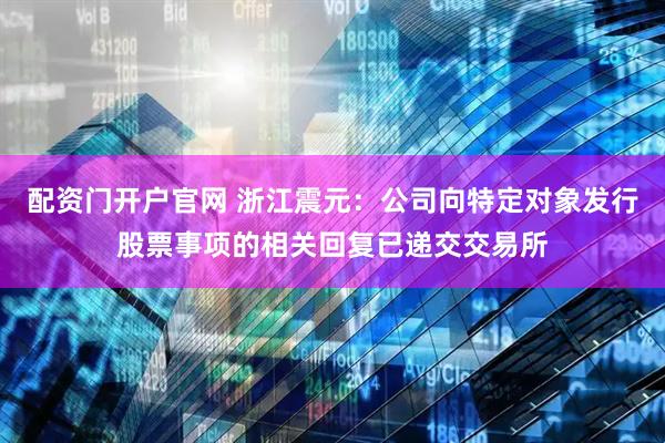 配资门开户官网 浙江震元：公司向特定对象发行股票事项的相关回复已递交交易所