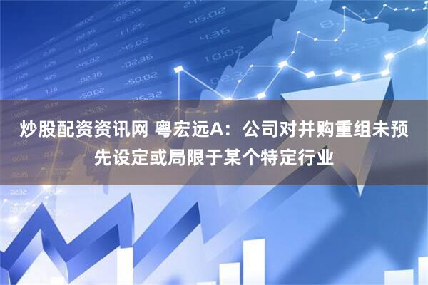 炒股配资资讯网 粤宏远A：公司对并购重组未预先设定或局限于某个特定行业