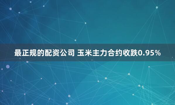 最正规的配资公司 玉米主力合约收跌0.95%