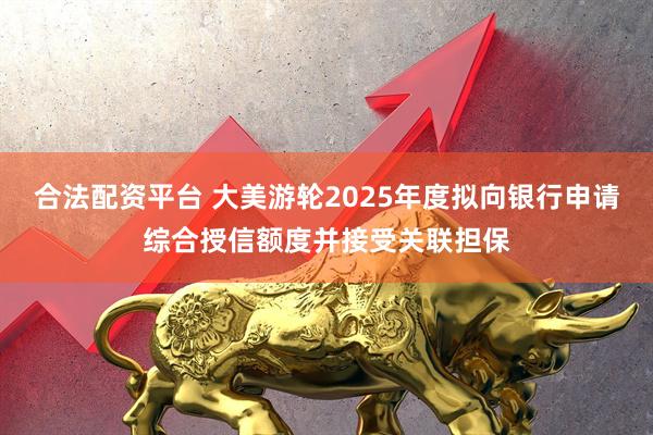 合法配资平台 大美游轮2025年度拟向银行申请综合授信额度并接受关联担保