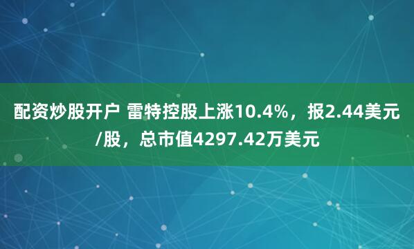 配资炒股开户 雷特控股上涨10.4%，报2.44美元/股，总市值4297.42万美元