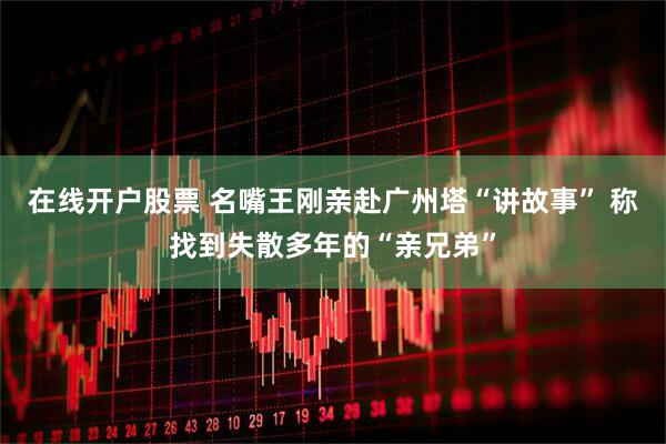 在线开户股票 名嘴王刚亲赴广州塔“讲故事” 称找到失散多年的“亲兄弟”