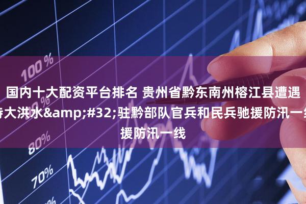 国内十大配资平台排名 贵州省黔东南州榕江县遭遇特大洪水&#32;驻黔部队官兵和民兵驰援防汛一线