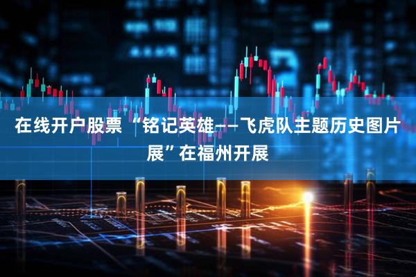在线开户股票 “铭记英雄——飞虎队主题历史图片展”在福州开展