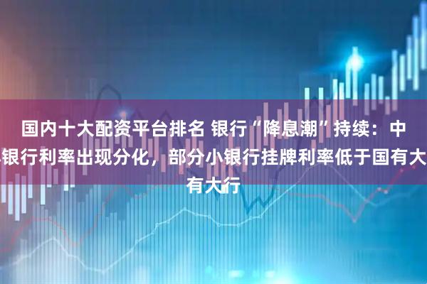 国内十大配资平台排名 银行“降息潮”持续：中小银行利率出现分化，部分小银行挂牌利率低于国有大行