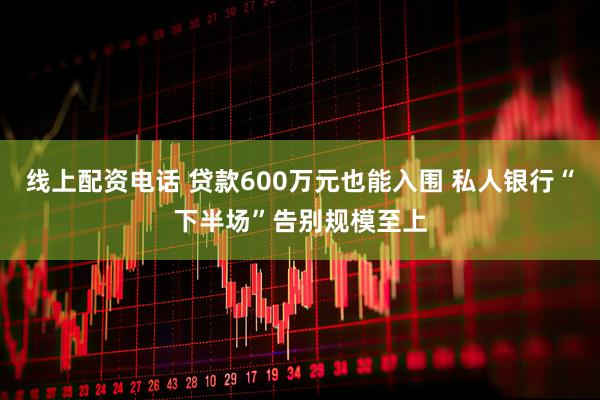 线上配资电话 贷款600万元也能入围 私人银行“下半场”告别规模至上