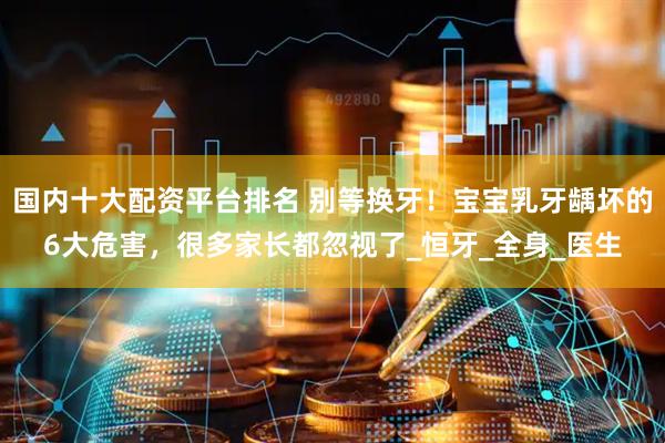 国内十大配资平台排名 别等换牙！宝宝乳牙龋坏的6大危害，很多家长都忽视了_恒牙_全身_医生