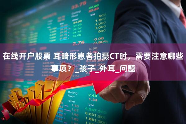在线开户股票 耳畸形患者拍摄CT时，需要注意哪些事项？_孩子_外耳_问题