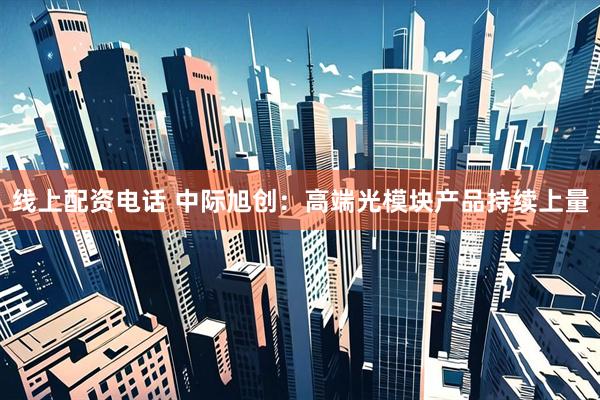 线上配资电话 中际旭创：高端光模块产品持续上量