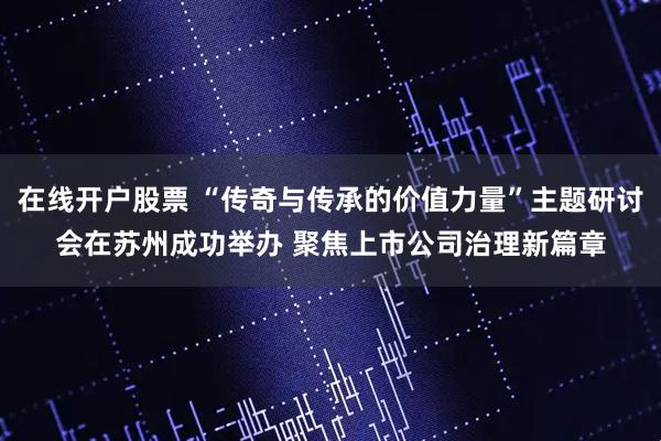在线开户股票 “传奇与传承的价值力量”主题研讨会在苏州成功举办 聚焦上市公司治理新篇章