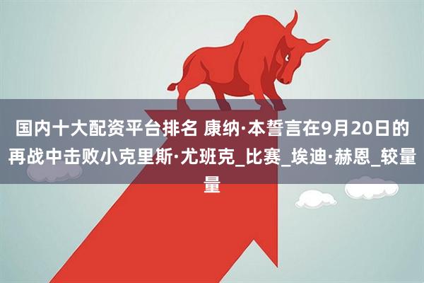 国内十大配资平台排名 康纳·本誓言在9月20日的再战中击败小克里斯·尤班克_比赛_埃迪·赫恩_较量