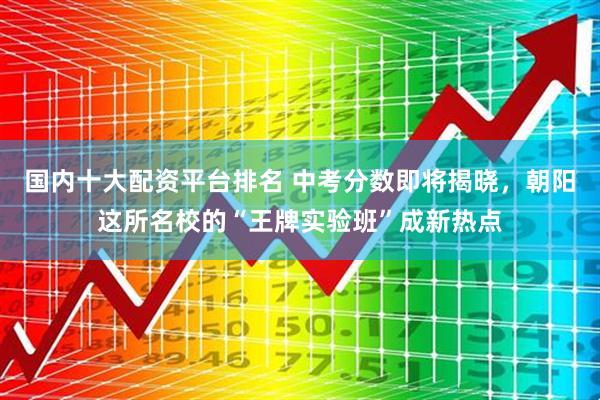 国内十大配资平台排名 中考分数即将揭晓，朝阳这所名校的“王牌实验班”成新热点