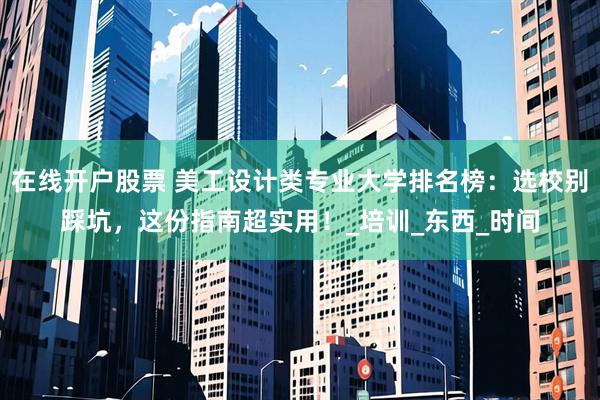 在线开户股票 美工设计类专业大学排名榜：选校别踩坑，这份指南超实用！_培训_东西_时间