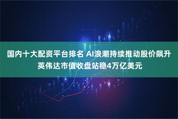 国内十大配资平台排名 AI浪潮持续推动股价飙升 英伟达市值收盘站稳4万亿美元