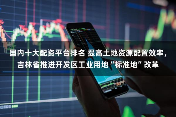 国内十大配资平台排名 提高土地资源配置效率，吉林省推进开发区工业用地“标准地”改革