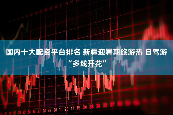 国内十大配资平台排名 新疆迎暑期旅游热 自驾游“多线开花”