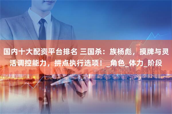 国内十大配资平台排名 三国杀：族杨彪，摸牌与灵活调控能力，拼点执行选项！_角色_体力_阶段