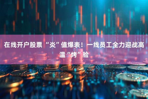 在线开户股票 “炎”值爆表！一线员工全力迎战高温“烤”验
