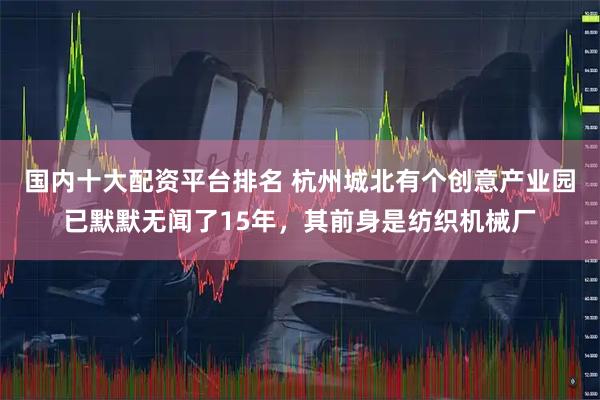 国内十大配资平台排名 杭州城北有个创意产业园已默默无闻了15年，其前身是纺织机械厂