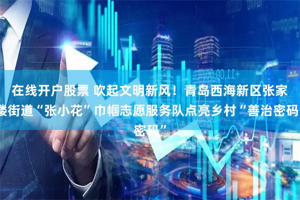 在线开户股票 吹起文明新风！青岛西海新区张家楼街道“张小花”巾帼志愿服务队点亮乡村“善治密码”