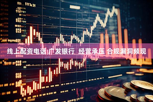 线上配资电话 广发银行  经营承压 合规漏洞频现