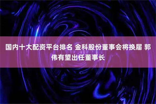 国内十大配资平台排名 金科股份董事会将换届 郭伟有望出任董事长