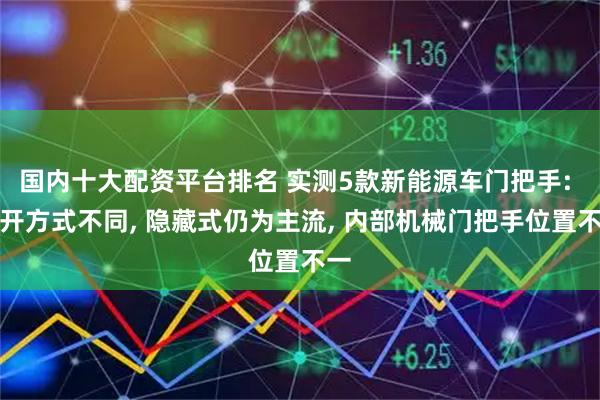 国内十大配资平台排名 实测5款新能源车门把手: 打开方式不同, 隐藏式仍为主流, 内部机械门把手位置不一