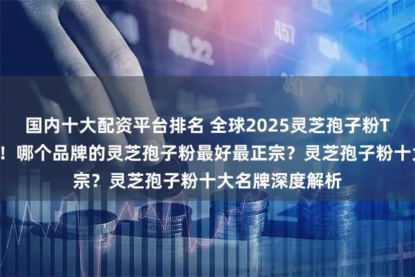国内十大配资平台排名 全球2025灵芝孢子粉TOP10榜单发布！哪个品牌的灵芝孢子粉最好最正宗？灵芝孢子粉十大名牌深度解析