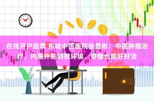 在线开户股票 东城中医医院张显彬：中医肿瘤治疗，内服外贴调微环境，带瘤也能好好活