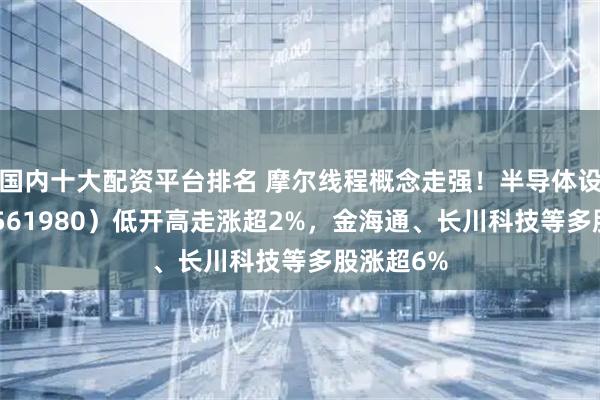 国内十大配资平台排名 摩尔线程概念走强！半导体设备ETF（561980）低开高走涨超2%，金海通、长川科技等多股涨超6%