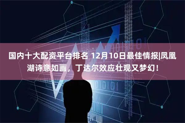 国内十大配资平台排名 12月10日最佳情报|凤凰湖诗意如画，丁达尔效应壮观又梦幻！