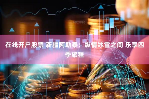 在线开户股票 新疆阿勒泰：纵情冰雪之间 乐享四季旅程