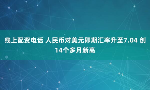 线上配资电话 人民币对美元即期汇率升至7.04 创14个多月新高