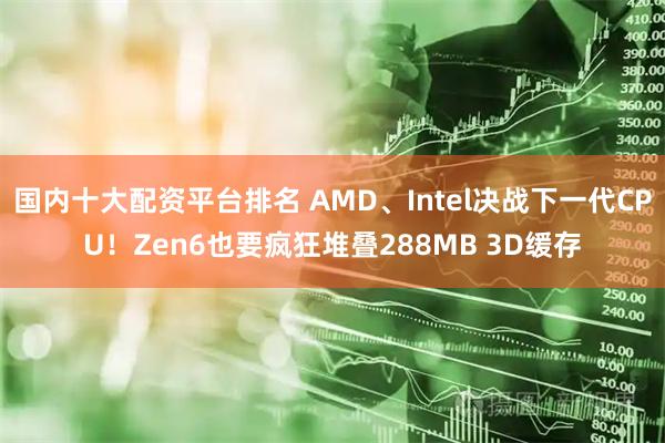国内十大配资平台排名 AMD、Intel决战下一代CPU！Zen6也要疯狂堆叠288MB 3D缓存
