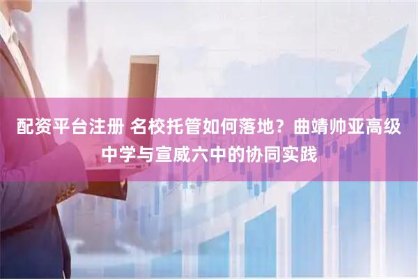 配资平台注册 名校托管如何落地？曲靖帅亚高级中学与宣威六中的协同实践