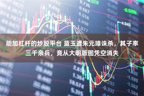 能加杠杆的炒股平台 蓝玉遭朱元璋诛杀，其子率三千亲兵，竟从大明版图凭空消失
