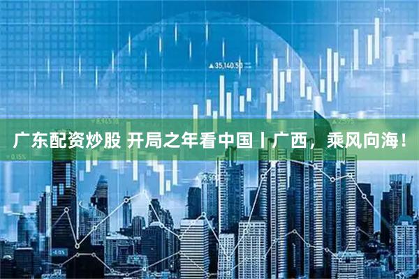 广东配资炒股 开局之年看中国丨广西，乘风向海！