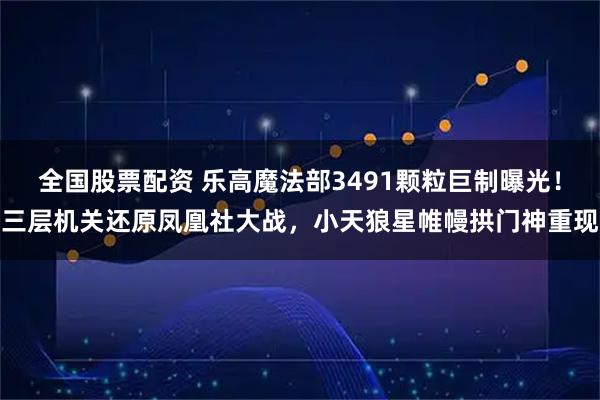 全国股票配资 乐高魔法部3491颗粒巨制曝光！三层机关还原凤凰社大战，小天狼星帷幔拱门神重现