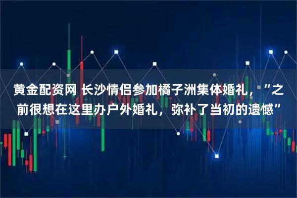 黄金配资网 长沙情侣参加橘子洲集体婚礼，“之前很想在这里办户外婚礼，弥补了当初的遗憾”