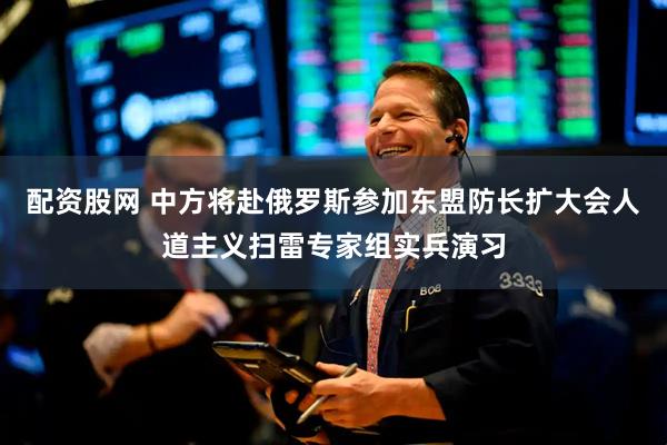 配资股网 中方将赴俄罗斯参加东盟防长扩大会人道主义扫雷专家组实兵演习