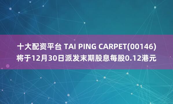 十大配资平台 TAI PING CARPET(00146)将于12月30日派发末期股息每股0.12港元