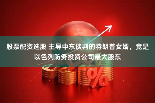 股票配资选股 主导中东谈判的特朗普女婿，竟是以色列防务投资公司最大股东